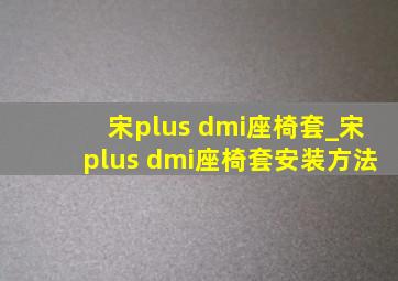 宋plus dmi座椅套_宋plus dmi座椅套安装方法